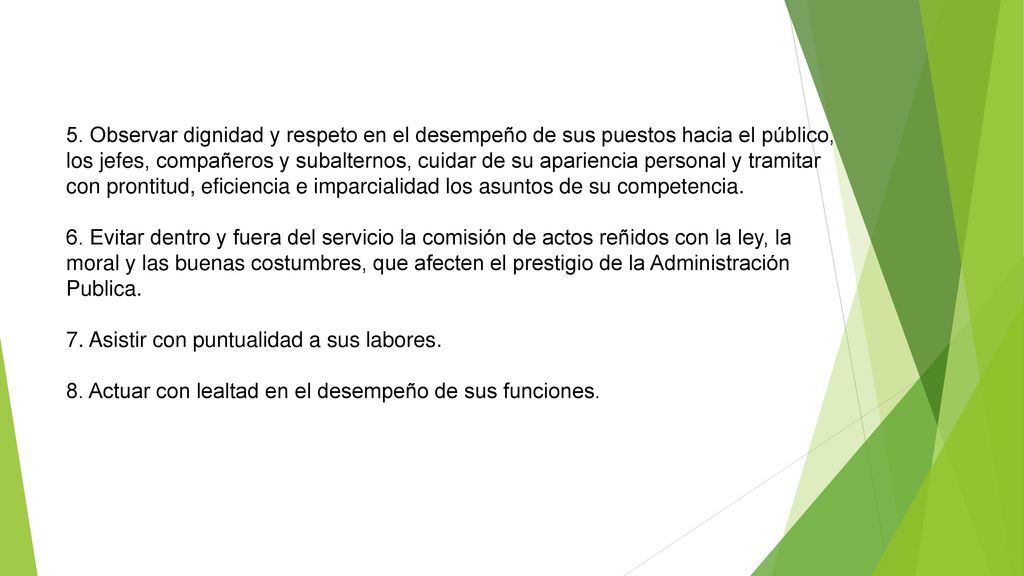 5. Observar dignidad y respeto en el desempeño de sus puestos hacia el público, los jefes, compañeros y subalternos, cuidar de su apariencia personal y tramitar con prontitud, eficiencia e imparcialidad los asuntos de su competencia.