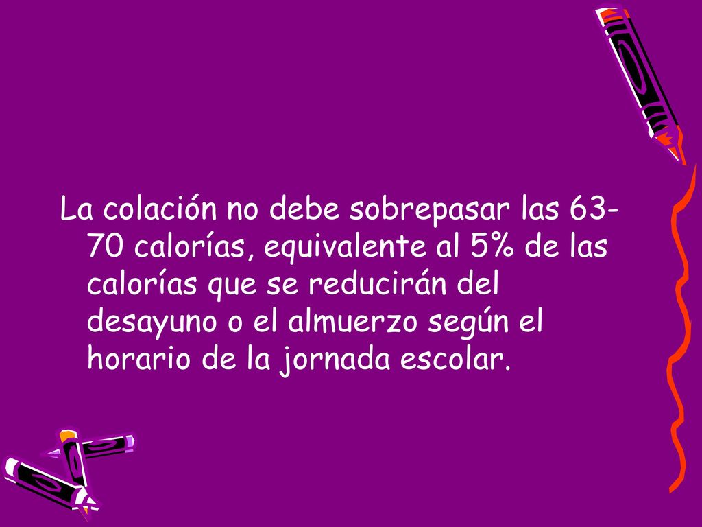La colación no debe sobrepasar las calorías, equivalente al 5% de las calorías que se reducirán del desayuno o el almuerzo según el horario de la jornada escolar.