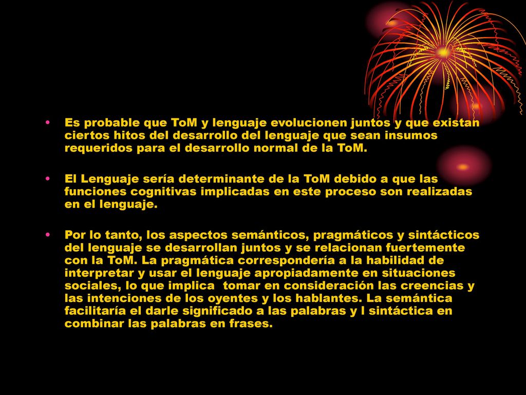 Es probable que ToM y lenguaje evolucionen juntos y que existan ciertos hitos del desarrollo del lenguaje que sean insumos requeridos para el desarrollo normal de la ToM.