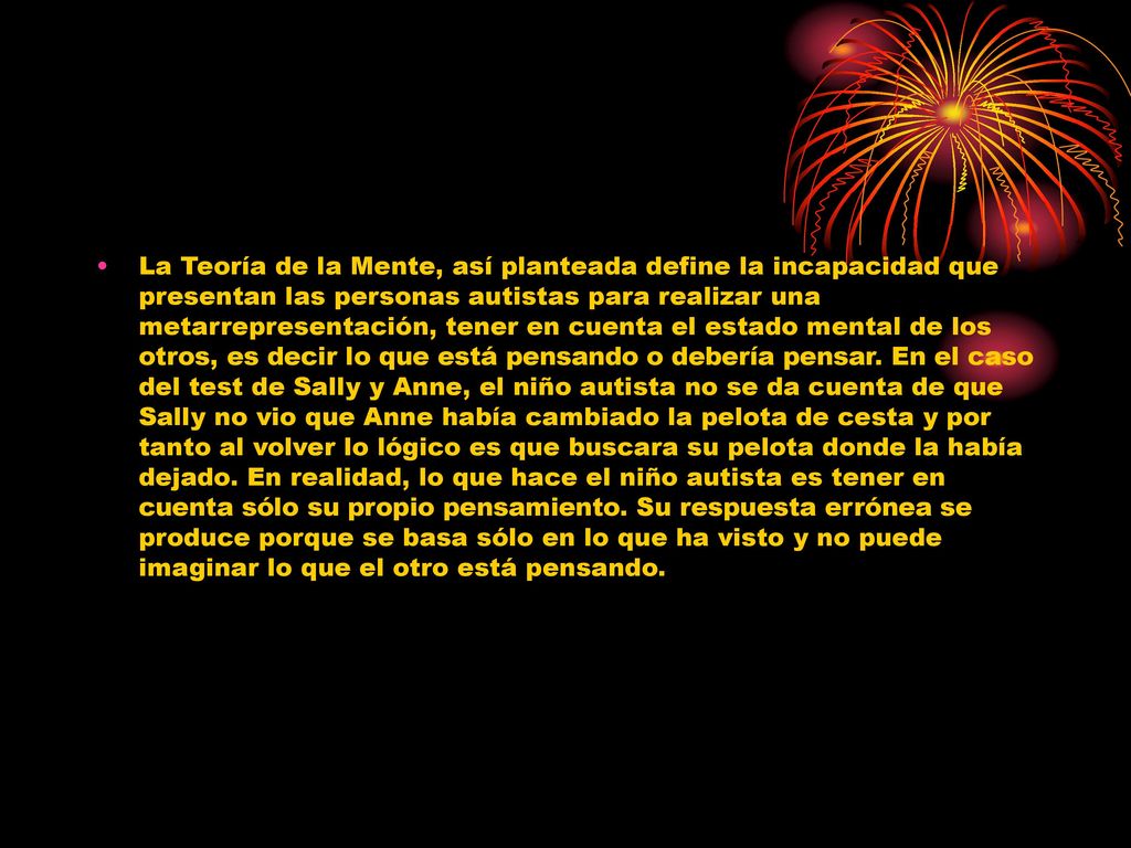 La Teoría de la Mente, así planteada define la incapacidad que presentan las personas autistas para realizar una metarrepresentación, tener en cuenta el estado mental de los otros, es decir lo que está pensando o debería pensar.