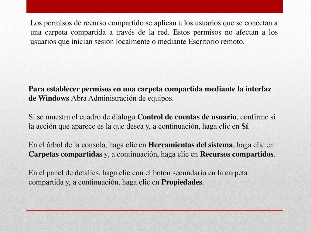 Los permisos de recurso compartido se aplican a los usuarios que se conectan a una carpeta compartida a través de la red. Estos permisos no afectan a los usuarios que inician sesión localmente o mediante Escritorio remoto.