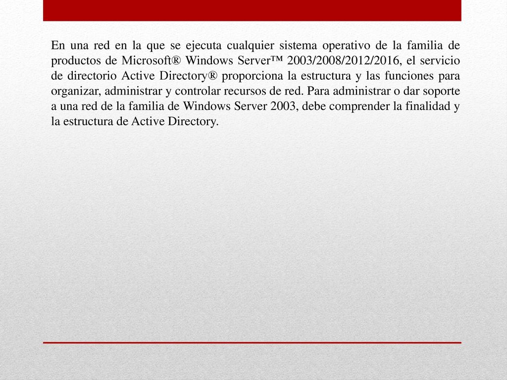 En una red en la que se ejecuta cualquier sistema operativo de la familia de productos de Microsoft® Windows Server™ 2003/2008/2012/2016, el servicio de directorio Active Directory® proporciona la estructura y las funciones para organizar, administrar y controlar recursos de red.