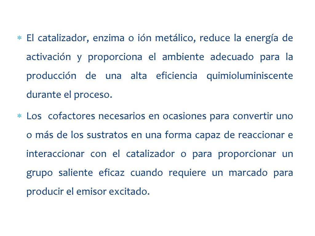 El catalizador, enzima o ión metálico, reduce la energía de activación y proporciona el ambiente adecuado para la producción de una alta eficiencia quimioluminiscente durante el proceso.