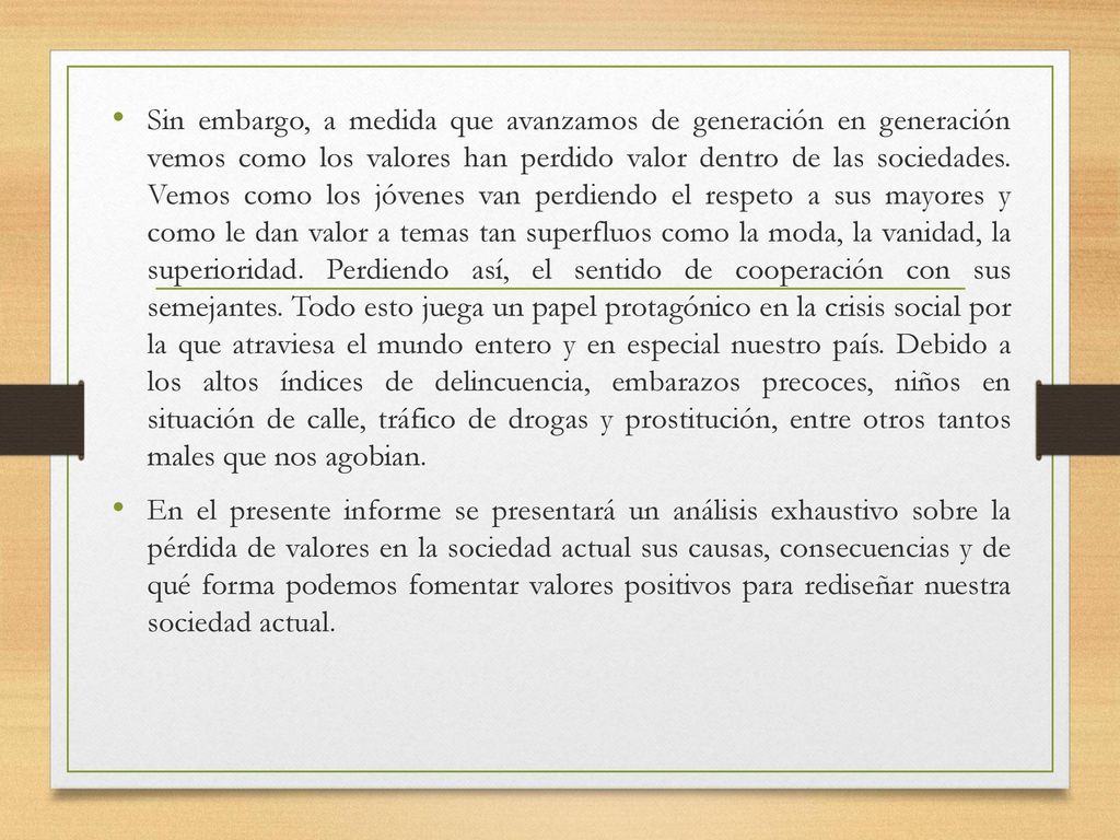 Sin embargo, a medida que avanzamos de generación en generación vemos como los valores han perdido valor dentro de las sociedades. Vemos como los jóvenes van perdiendo el respeto a sus mayores y como le dan valor a temas tan superfluos como la moda, la vanidad, la superioridad. Perdiendo así, el sentido de cooperación con sus semejantes. Todo esto juega un papel protagónico en la crisis social por la que atraviesa el mundo entero y en especial nuestro país. Debido a los altos índices de delincuencia, embarazos precoces, niños en situación de calle, tráfico de drogas y prostitución, entre otros tantos males que nos agobian.