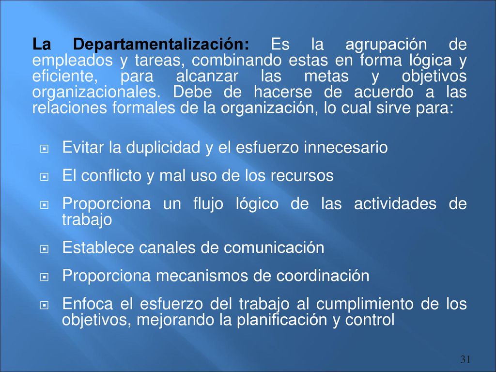 La Departamentalización: Es la agrupación de empleados y tareas, combinando estas en forma lógica y eficiente, para alcanzar las metas y objetivos organizacionales. Debe de hacerse de acuerdo a las relaciones formales de la organización, lo cual sirve para: