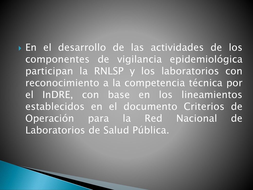 En el desarrollo de las actividades de los componentes de vigilancia epidemiológica participan la RNLSP y los laboratorios con reconocimiento a la competencia técnica por el InDRE, con base en los lineamientos establecidos en el documento Criterios de Operación para la Red Nacional de Laboratorios de Salud Pública.