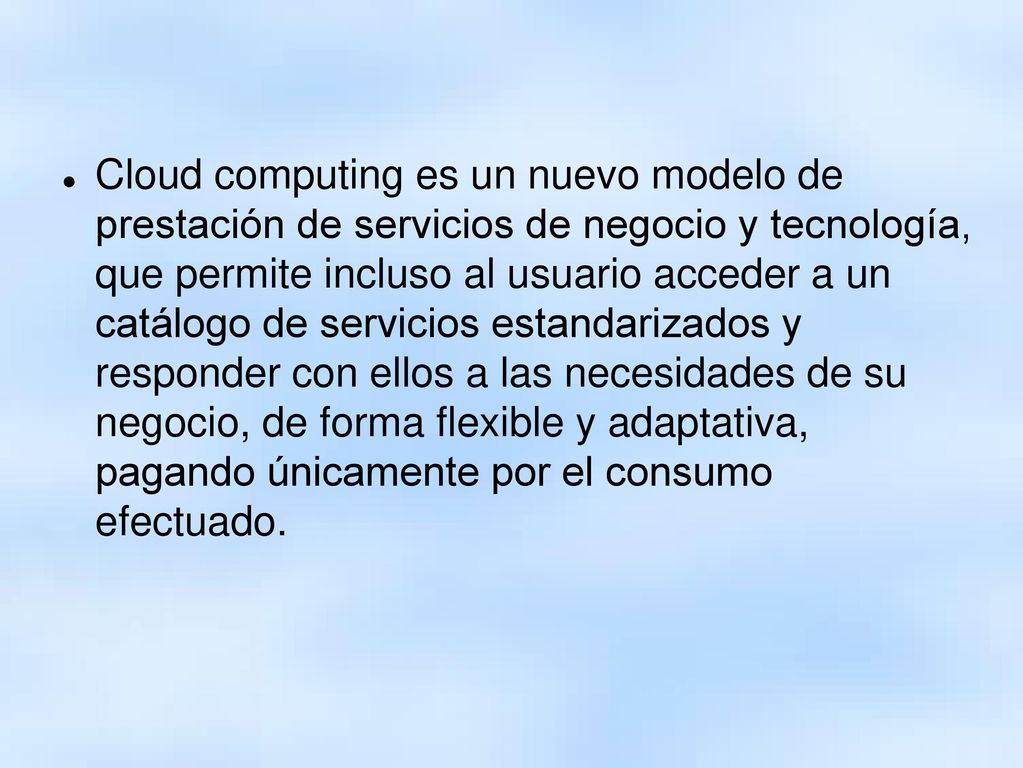Cloud computing es un nuevo modelo de prestación de servicios de negocio y tecnología, que permite incluso al usuario acceder a un catálogo de servicios estandarizados y responder con ellos a las necesidades de su negocio, de forma flexible y adaptativa, pagando únicamente por el consumo efectuado.
