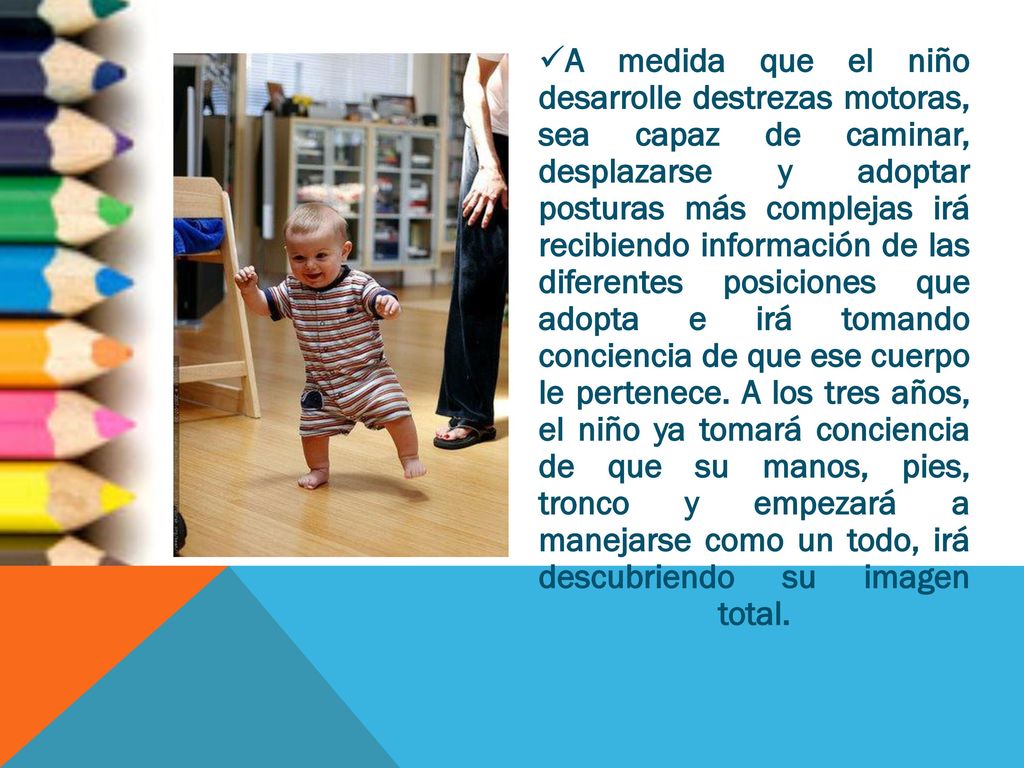 A medida que el niño desarrolle destrezas motoras, sea capaz de caminar, desplazarse y adoptar posturas más complejas irá recibiendo información de las diferentes posiciones que adopta e irá tomando conciencia de que ese cuerpo le pertenece.