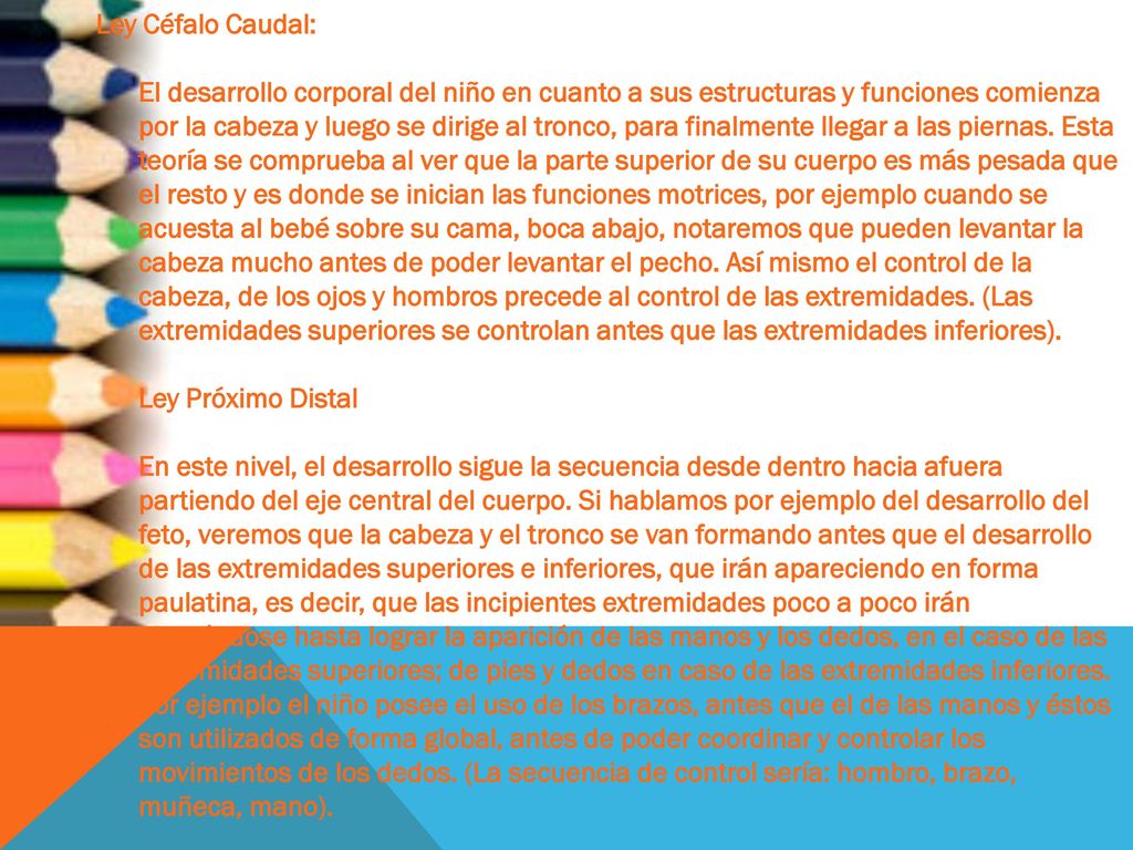 Ley Céfalo Caudal: El desarrollo corporal del niño en cuanto a sus estructuras y funciones comienza por la cabeza y luego se dirige al tronco, para finalmente llegar a las piernas.