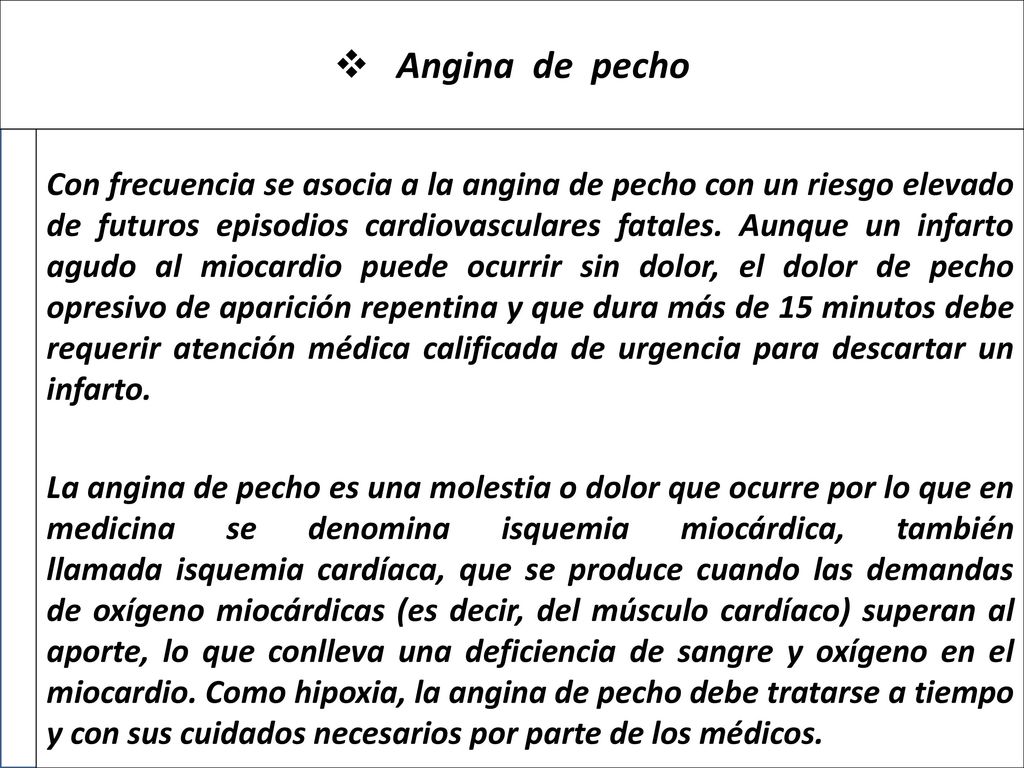 Con frecuencia se asocia a la angina de pecho con un riesgo elevado de futuros episodios cardiovasculares fatales. Aunque un infarto agudo al miocardio puede ocurrir sin dolor, el dolor de pecho opresivo de aparición repentina y que dura más de 15 minutos debe requerir atención médica calificada de urgencia para descartar un infarto.