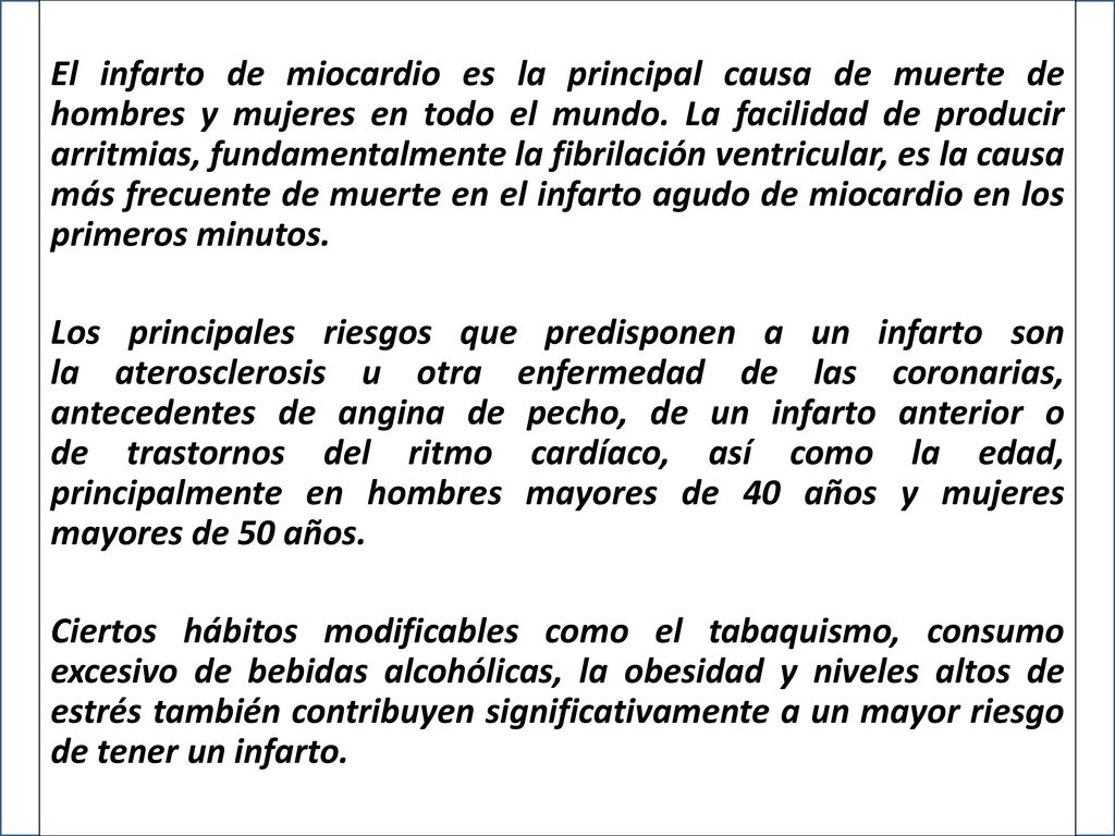El infarto de miocardio es la principal causa de muerte de hombres y mujeres en todo el mundo. La facilidad de producir arritmias, fundamentalmente la fibrilación ventricular, es la causa más frecuente de muerte en el infarto agudo de miocardio en los primeros minutos.