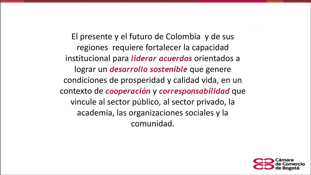 El presente y el futuro de Colombia y de sus regiones requiere fortalecer la capacidad institucional para liderar acuerdos orientados a lograr un desarrollo sostenible que genere condiciones de prosperidad y calidad vida, en un contexto de cooperación y corresponsabilidad que vincule al sector público, al sector privado, la academia, las organizaciones sociales y la comunidad.
