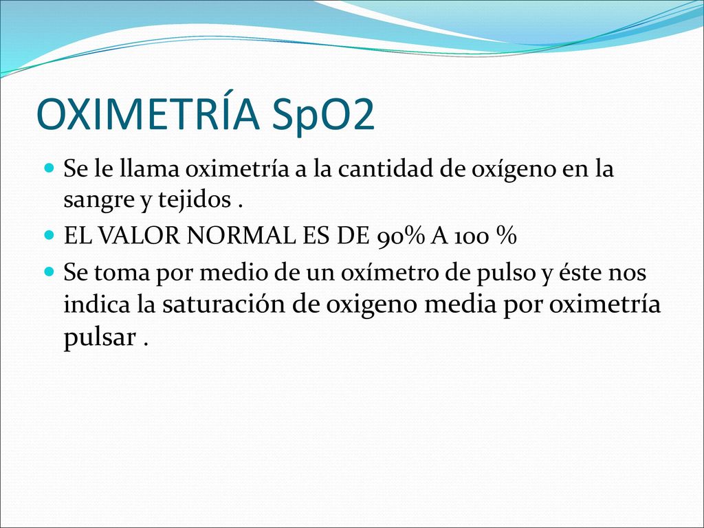 OXIMETRÍA SpO2 Se le llama oximetría a la cantidad de oxígeno en la sangre y tejidos . EL VALOR NORMAL ES DE 90% A 100 %