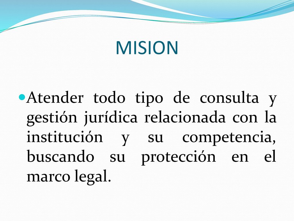 MISION Atender todo tipo de consulta y gestión jurídica relacionada con la institución y su competencia, buscando su protección en el marco legal.