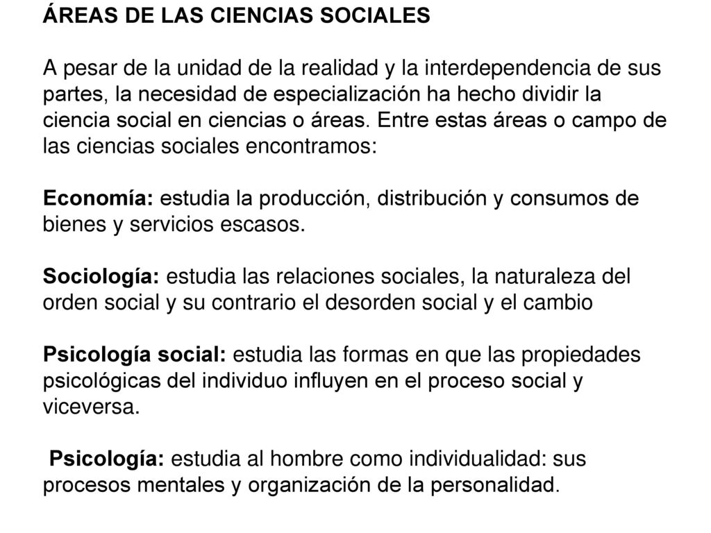 ÁREAS DE LAS CIENCIAS SOCIALES A pesar de la unidad de la realidad y la interdependencia de sus partes, la necesidad de especialización ha hecho dividir la ciencia social en ciencias o áreas.