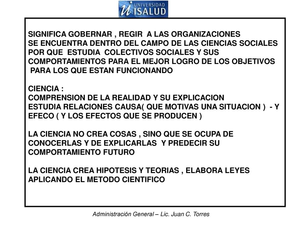 SIGNIFICA GOBERNAR , REGIR A LAS ORGANIZACIONES SE ENCUENTRA DENTRO DEL CAMPO DE LAS CIENCIAS SOCIALES POR QUE ESTUDIA COLECTIVOS SOCIALES Y SUS COMPORTAMIENTOS PARA EL MEJOR LOGRO DE LOS OBJETIVOS PARA LOS QUE ESTAN FUNCIONANDO CIENCIA : COMPRENSION DE LA REALIDAD Y SU EXPLICACION ESTUDIA RELACIONES CAUSA( QUE MOTIVAS UNA SITUACION ) - Y EFECO ( Y LOS EFECTOS QUE SE PRODUCEN ) LA CIENCIA NO CREA COSAS , SINO QUE SE OCUPA DE CONOCERLAS Y DE EXPLICARLAS Y PREDECIR SU COMPORTAMIENTO FUTURO LA CIENCIA CREA HIPOTESIS Y TEORIAS , ELABORA LEYES APLICANDO EL METODO CIENTIFICO