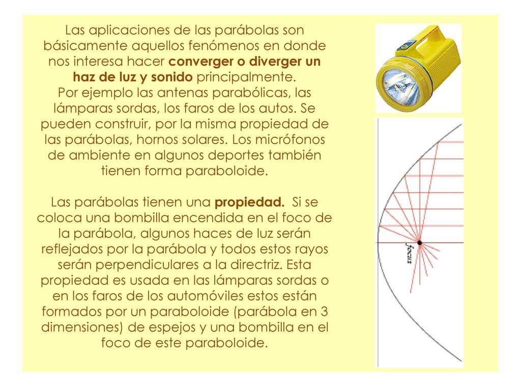 Las aplicaciones de las parábolas son básicamente aquellos fenómenos en donde nos interesa hacer converger o diverger un haz de luz y sonido principalmente.