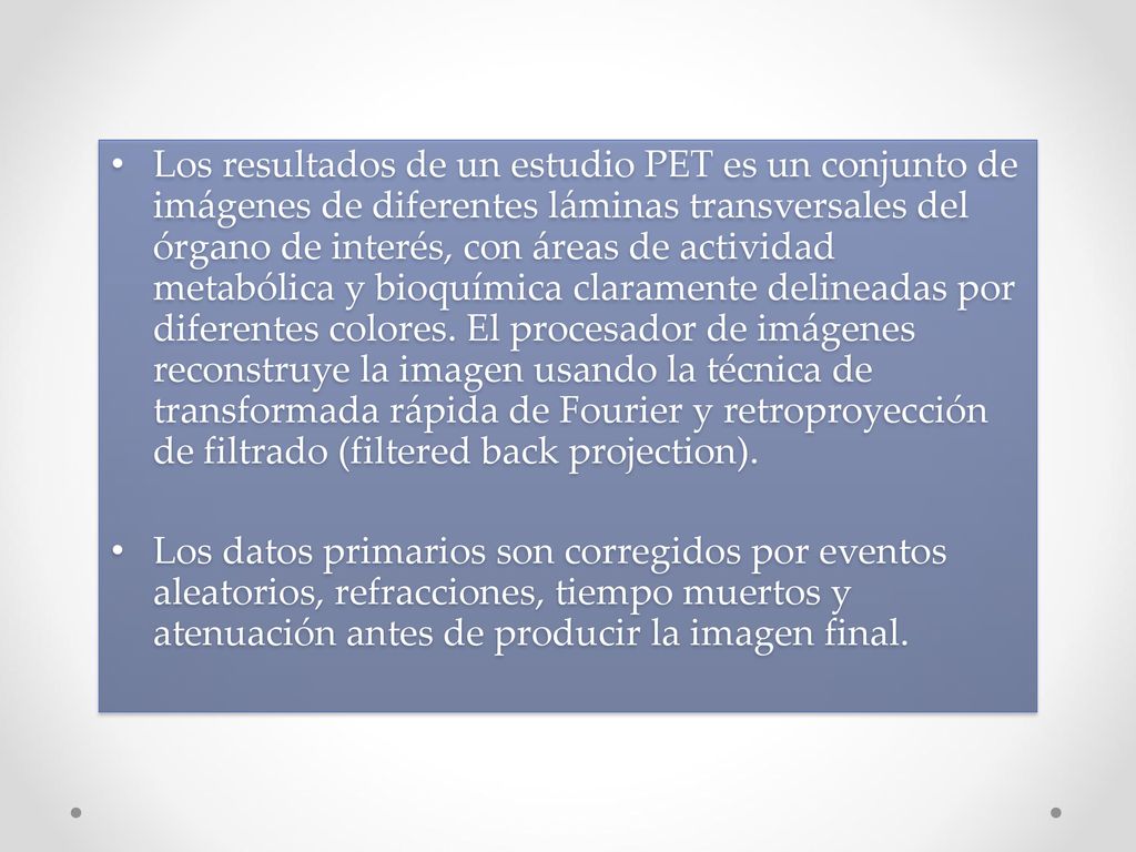 Los resultados de un estudio PET es un conjunto de imágenes de diferentes láminas transversales del órgano de interés, con áreas de actividad metabólica y bioquímica claramente delineadas por diferentes colores. El procesador de imágenes reconstruye la imagen usando la técnica de transformada rápida de Fourier y retroproyección de filtrado (filtered back projection).