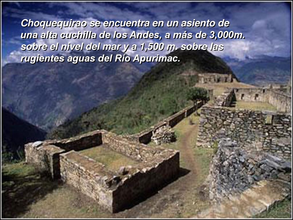 Choquequirao se encuentra en un asiento de una alta cuchilla de los Andes, a más de 3,000m. sobre el nivel del mar y a 1,500 m. sobre las rugientes aguas del Río Apurimac.