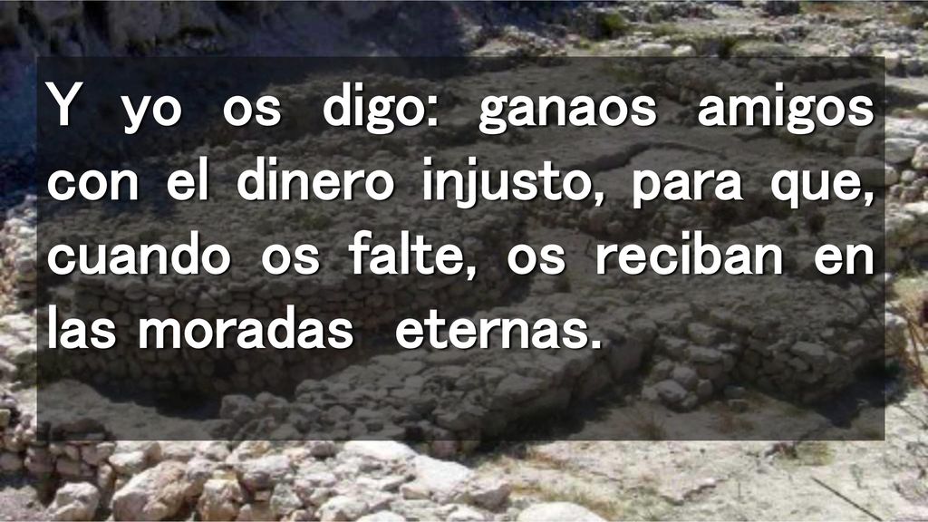 Y yo os digo: ganaos amigos con el dinero injusto, para que, cuando os falte, os reciban en las moradas eternas.