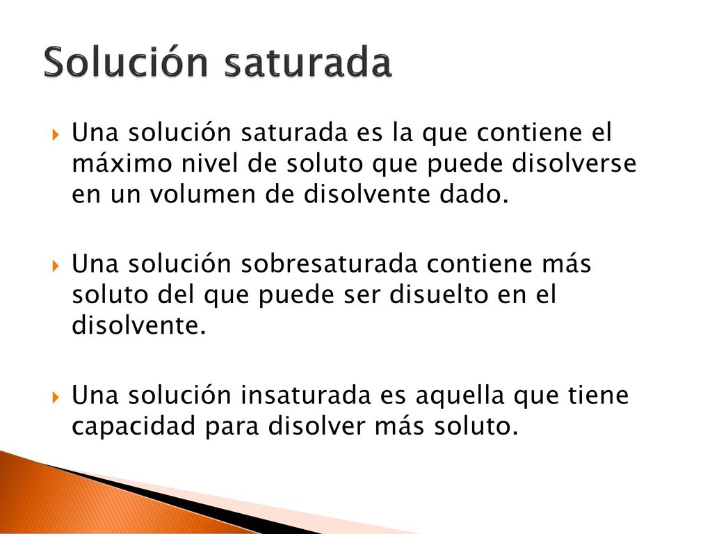Solución saturada Una solución saturada es la que contiene el máximo nivel de soluto que puede disolverse en un volumen de disolvente dado.
