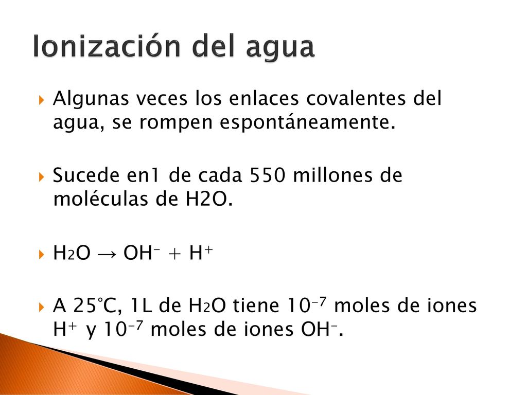 Ionización del agua Algunas veces los enlaces covalentes del agua, se rompen espontáneamente. Sucede en1 de cada 550 millones de moléculas de H2O.