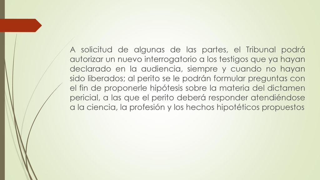 A solicitud de algunas de las partes, el Tribunal podrá autorizar un nuevo interrogatorio a los testigos que ya hayan declarado en la audiencia, siempre y cuando no hayan sido liberados; al perito se le podrán formular preguntas con el fin de proponerle hipótesis sobre la materia del dictamen pericial, a las que el perito deberá responder atendiéndose a la ciencia, la profesión y los hechos hipotéticos propuestos
