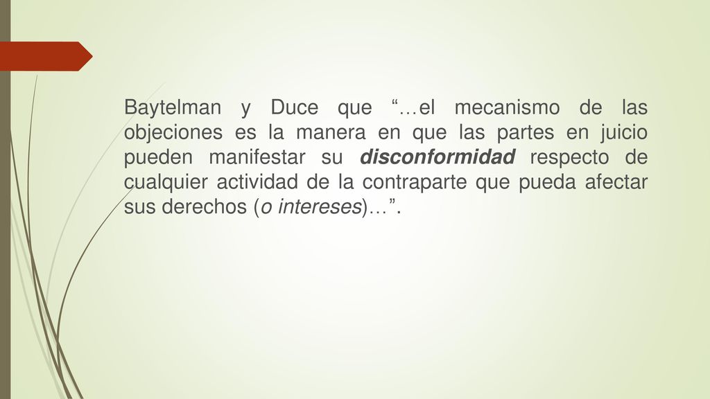 Baytelman y Duce que …el mecanismo de las objeciones es la manera en que las partes en juicio pueden manifestar su disconformidad respecto de cualquier actividad de la contraparte que pueda afectar sus derechos (o intereses)… .