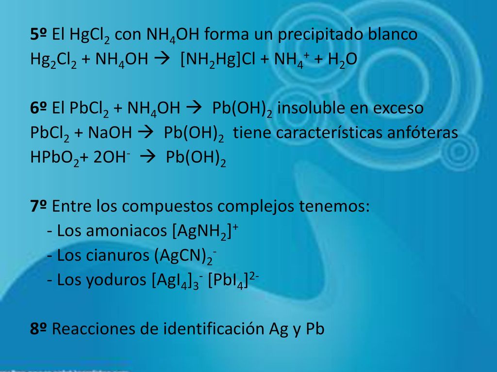 5º El HgCl2 con NH4OH forma un precipitado blanco Hg2Cl2 + NH4OH  [NH2Hg]Cl + NH4+ + H2O 6º El PbCl2 + NH4OH  Pb(OH)2 insoluble en exceso PbCl2 + NaOH  Pb(OH)2 tiene características anfóteras HPbO2+ 2OH-  Pb(OH)2 7º Entre los compuestos complejos tenemos: - Los amoniacos [AgNH2]+ - Los cianuros (AgCN)2- - Los yoduros [AgI4]3- [PbI4]2- 8º Reacciones de identificación Ag y Pb