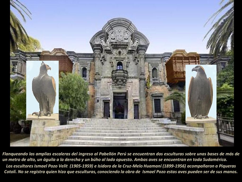 Flanqueando las amplias escaleras del ingreso al Pabellón Perú se encuentran dos esculturas sobre unas bases de más de un metro de alto, un águila a la derecha y un búho al lado opuesto. Ambas aves se encuentran en toda Sudamérica
