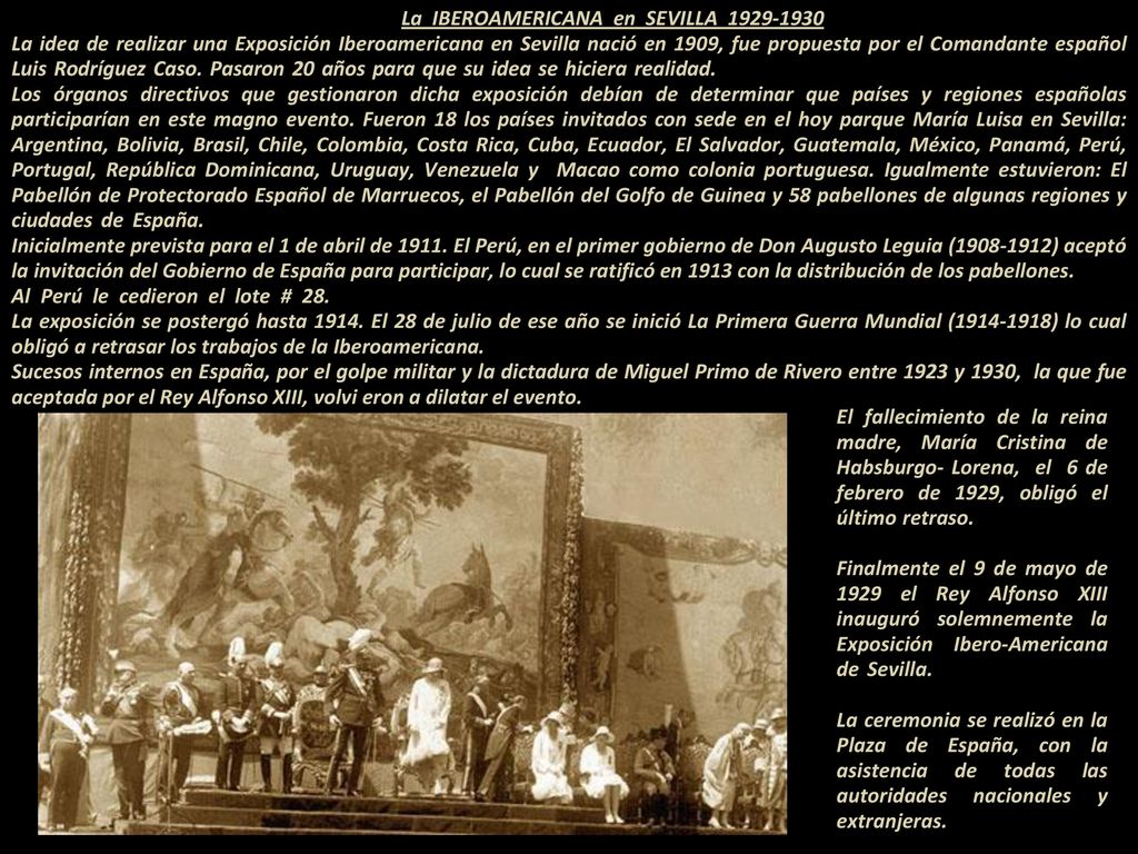 La IBEROAMERICANA en SEVILLA La idea de realizar una Exposición Iberoamericana en Sevilla nació en 1909, fue propuesta por el Comandante español Luis Rodríguez Caso. Pasaron 20 años para que su idea se hiciera realidad Los órganos directivos que gestionaron dicha exposición debían de determinar que países y regiones españolas participarían en este magno evento. Fueron 18 los países invitados con sede en el hoy parque María Luisa en Sevilla: Argentina, Bolivia, Brasil, Chile, Colombia, Costa Rica, Cuba, Ecuador, El Salvador, Guatemala, México, Panamá, Perú, Portugal, República Dominicana, Uruguay, Venezuela y Macao como colonia portuguesa. Igualmente estuvieron: El Pabellón de Protectorado Español de Marruecos, el Pabellón del Golfo de Guinea y 58 pabellones de algunas regiones y ciudades de España Inicialmente prevista para el 1 de abril de El Perú, en el primer gobierno de Don Augusto Leguia ( ) aceptó la invitación del Gobierno de España para participar, lo cual se ratificó en 1913 con la distribución de los pabellones Al Perú le cedieron el lote # La exposición se postergó hasta El 28 de julio de ese año se inició La Primera Guerra Mundial ( ) lo cual obligó a retrasar los trabajos de la Iberoamericana Sucesos internos en España, por el golpe militar y la dictadura de Miguel Primo de Rivero entre 1923 y 1930, la que fue aceptada por el Rey Alfonso XIII, volvi eron a dilatar el evento