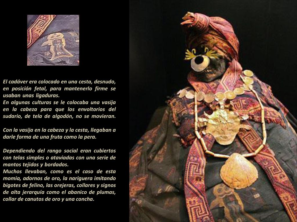 El cadáver era colocado en una cesta, desnudo, en posición fetal, para mantenerlo firme se usaban unas ligaduras En algunas culturas se le colocaba una vasija en la cabeza para que los envoltorios del sudario, de tela de algodón, no se movieran.