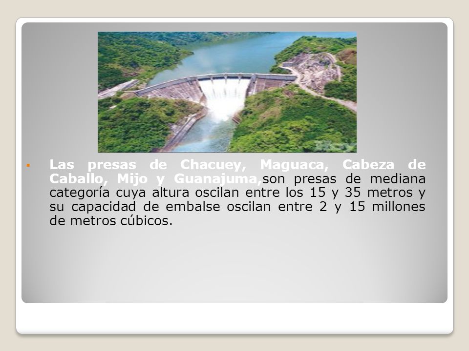 Las presas de Chacuey, Maguaca, Cabeza de Caballo, Mijo y Guanajuma,son presas de mediana categoría cuya altura oscilan entre los 15 y 35 metros y su capacidad de embalse oscilan entre 2 y 15 millones de metros cúbicos.