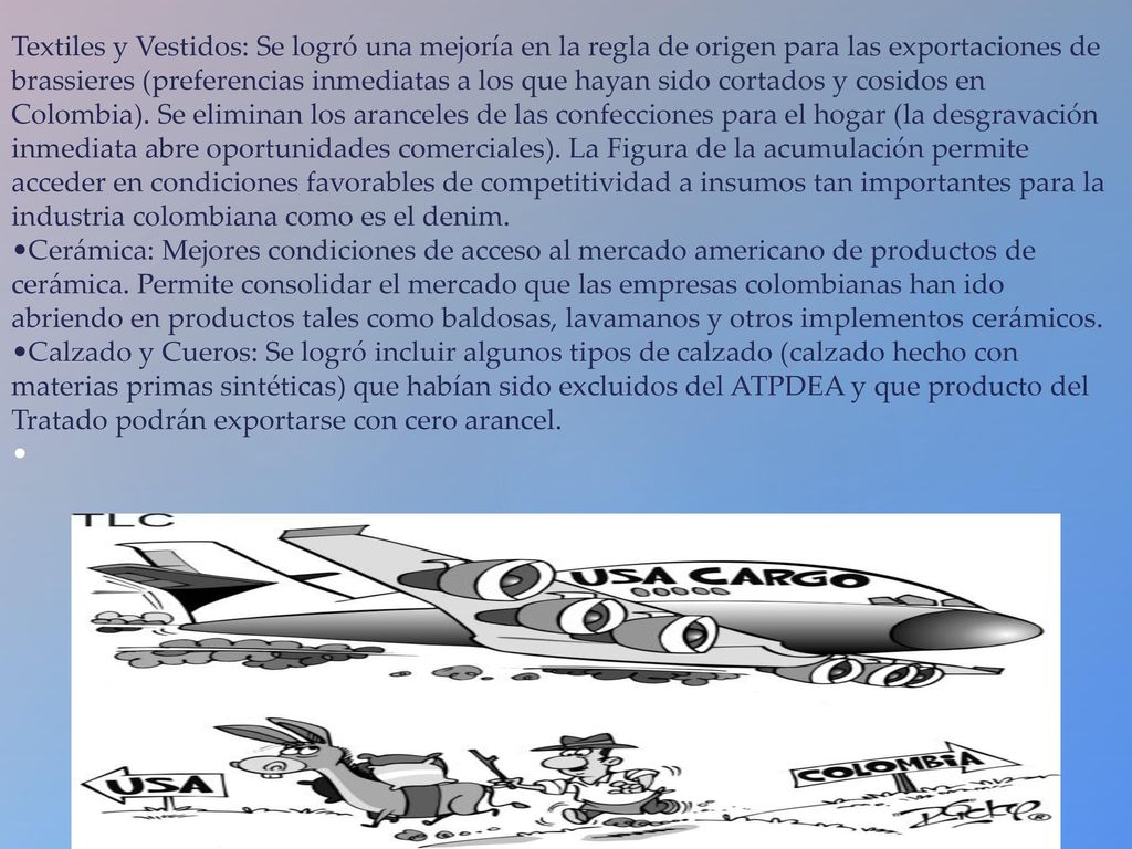 Textiles y Vestidos: Se logró una mejoría en la regla de origen para las exportaciones de brassieres (preferencias inmediatas a los que hayan sido cortados y cosidos en Colombia).