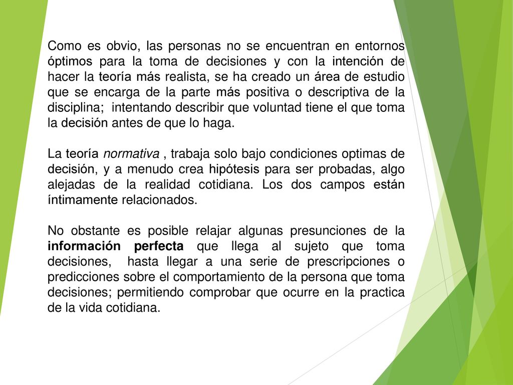 Como es obvio, las personas no se encuentran en entornos óptimos para la toma de decisiones y con la intención de hacer la teoría más realista, se ha creado un área de estudio que se encarga de la parte más positiva o descriptiva de la disciplina; intentando describir que voluntad tiene el que toma la decisión antes de que lo haga.