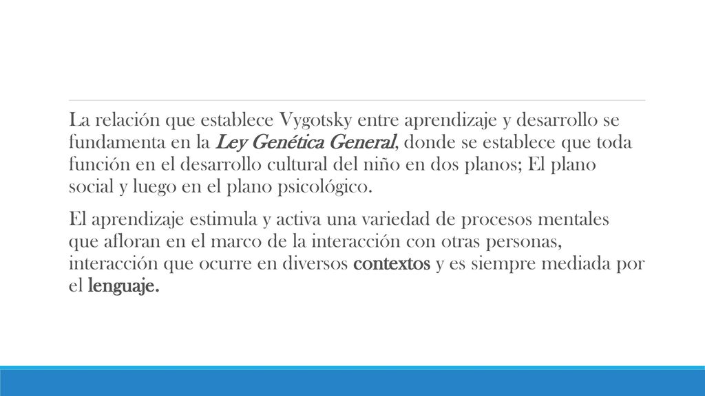 La relación que establece Vygotsky entre aprendizaje y desarrollo se fundamenta en la Ley Genética General, donde se establece que toda función en el desarrollo cultural del niño en dos planos; El plano social y luego en el plano psicológico.