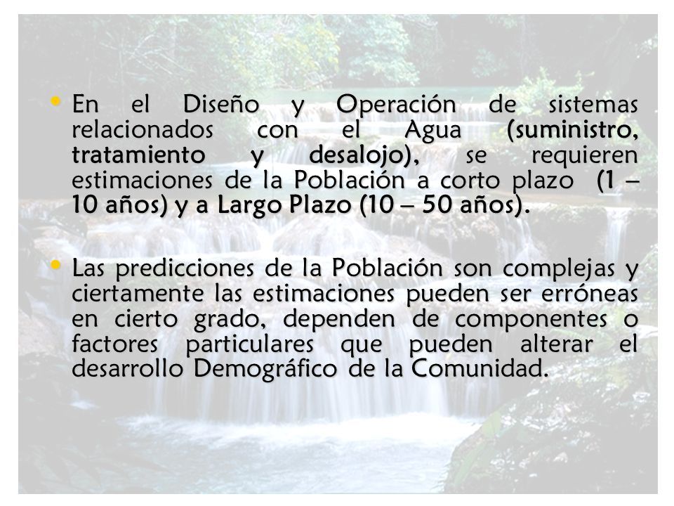 En el Diseño y Operación de sistemas relacionados con el Agua (suministro, tratamiento y desalojo), se requieren estimaciones de la Población a corto plazo (1 – 10 años) y a Largo Plazo (10 – 50 años).