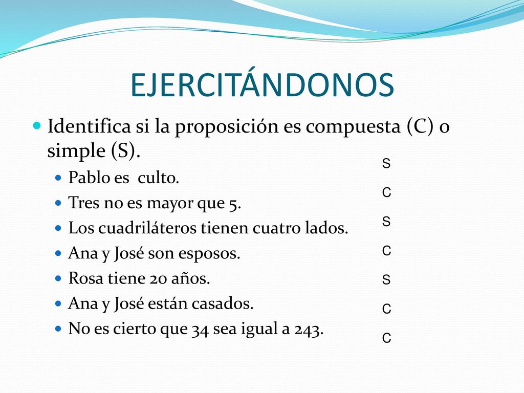EJERCITÁNDONOS Identifica si la proposición es compuesta (C) o simple (S). Pablo es culto. Tres no es mayor que 5.