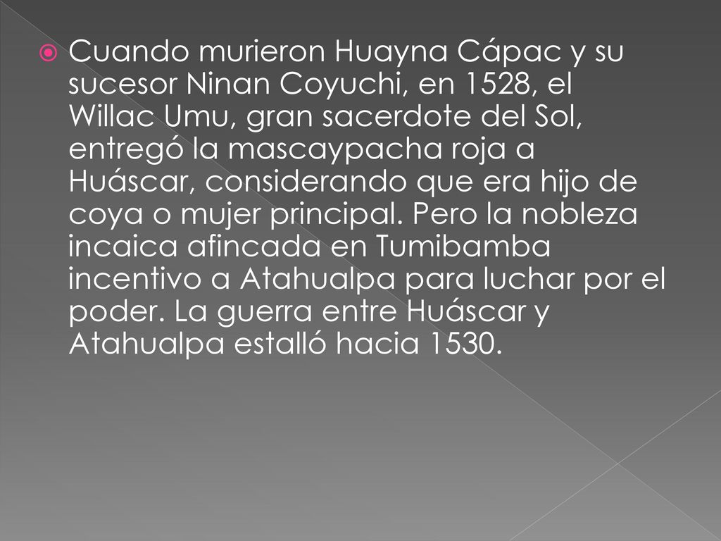 Cuando murieron Huayna Cápac y su sucesor Ninan Coyuchi, en 1528, el Willac Umu, gran sacerdote del Sol, entregó la mascaypacha roja a Huáscar, considerando que era hijo de coya o mujer principal.