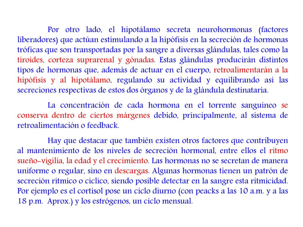 Por otro lado, el hipotálamo secreta neurohormonas (factores liberadores) que actúan estimulando a la hipófisis en la secreción de hormonas tróficas que son transportadas por la sangre a diversas glándulas, tales como la tiroides, corteza suprarenal y gónadas. Estas glándulas producirán distintos tipos de hormonas que, además de actuar en el cuerpo, retroalimentarán a la hipófisis y al hipotálamo, regulando su actividad y equilibrando así las secreciones respectivas de estos dos órganos y de la glándula destinataria.