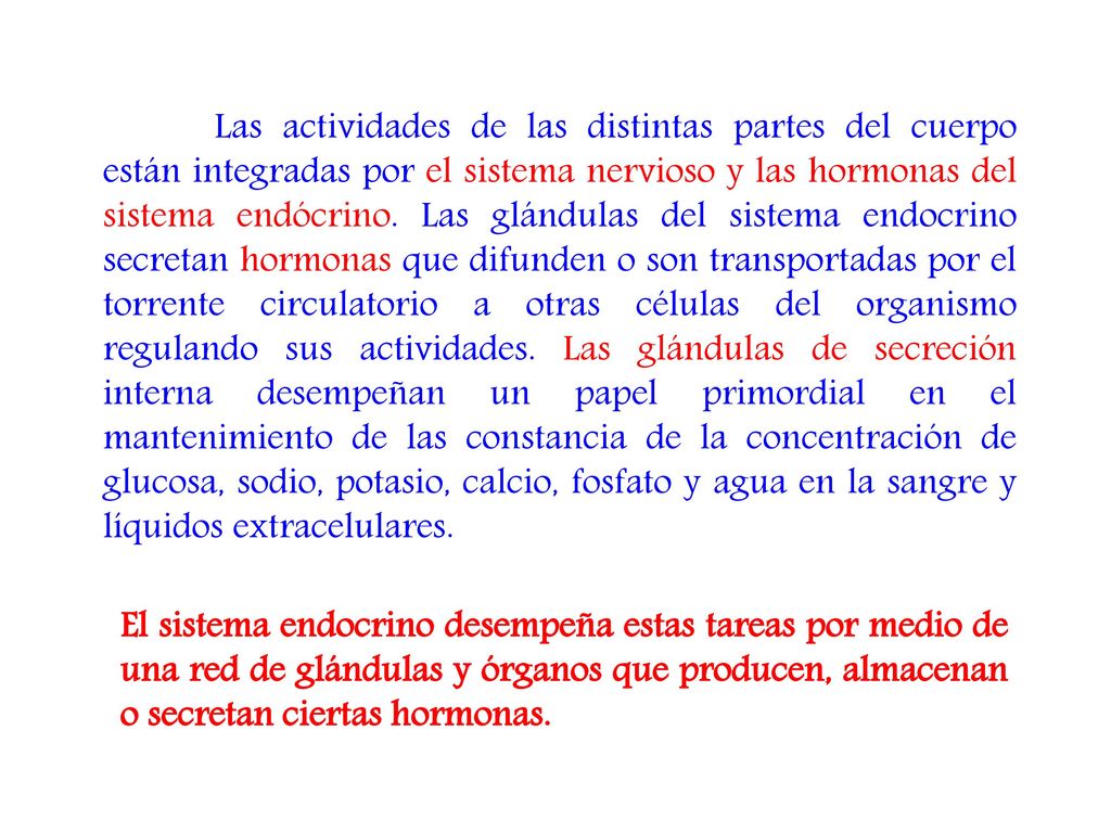 Las actividades de las distintas partes del cuerpo están integradas por el sistema nervioso y las hormonas del sistema endócrino. Las glándulas del sistema endocrino secretan hormonas que difunden o son transportadas por el torrente circulatorio a otras células del organismo regulando sus actividades. Las glándulas de secreción interna desempeñan un papel primordial en el mantenimiento de las constancia de la concentración de glucosa, sodio, potasio, calcio, fosfato y agua en la sangre y líquidos extracelulares.