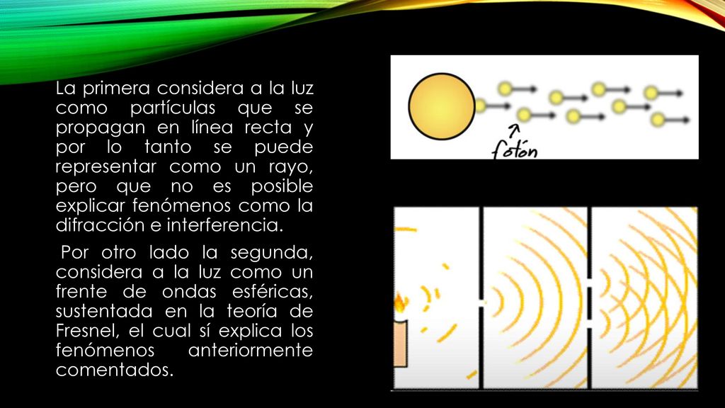 La primera considera a la luz como partículas que se propagan en línea recta y por lo tanto se puede representar como un rayo, pero que no es posible explicar fenómenos como la difracción e interferencia.