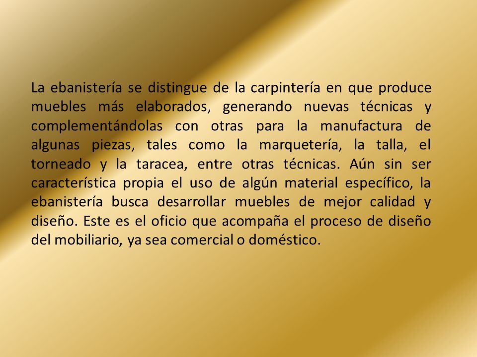 La ebanistería se distingue de la carpintería en que produce muebles más elaborados, generando nuevas técnicas y complementándolas con otras para la manufactura de algunas piezas, tales como la marquetería, la talla, el torneado y la taracea, entre otras técnicas.