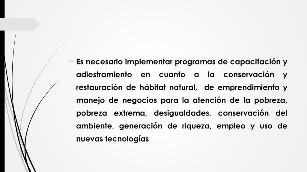Es necesario implementar programas de capacitación y adiestramiento en cuanto a la conservación y restauración de hábitat natural, de emprendimiento y manejo de negocios para la atención de la pobreza, pobreza extrema, desigualdades, conservación del ambiente, generación de riqueza, empleo y uso de nuevas tecnologías