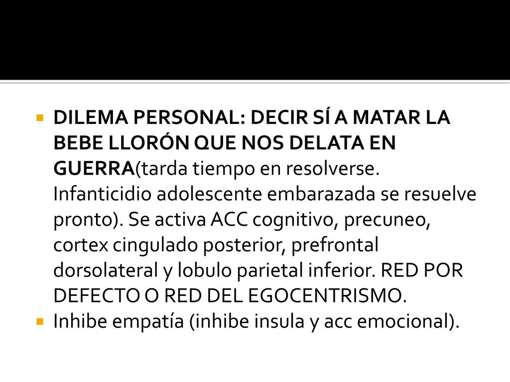 DILEMA PERSONAL: DECIR SÍ A MATAR LA BEBE LLORÓN QUE NOS DELATA EN GUERRA(tarda tiempo en resolverse. Infanticidio adolescente embarazada se resuelve pronto). Se activa ACC cognitivo, precuneo, cortex cingulado posterior, prefrontal dorsolateral y lobulo parietal inferior. RED POR DEFECTO O RED DEL EGOCENTRISMO.