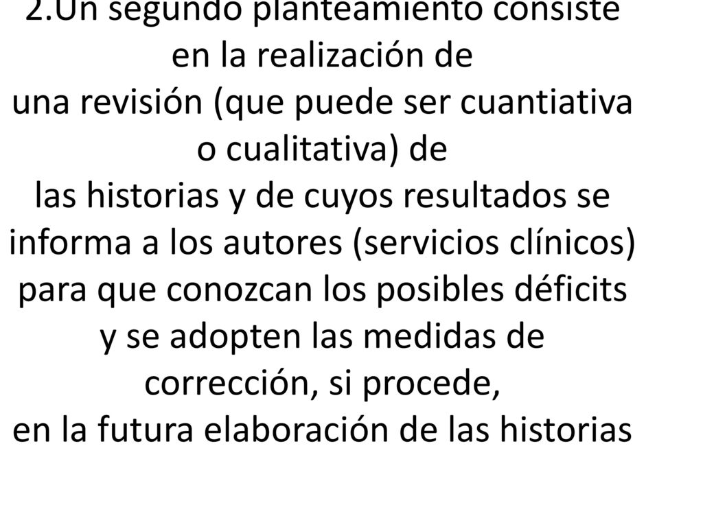 2.Un segundo planteamiento consiste en la realización de una revisión (que puede ser cuantiativa o cualitativa) de las historias y de cuyos resultados se informa a los autores (servicios clínicos) para que conozcan los posibles déficits y se adopten las medidas de corrección, si procede, en la futura elaboración de las historias