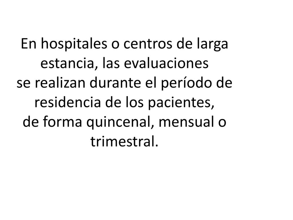 En hospitales o centros de larga estancia, las evaluaciones se realizan durante el período de residencia de los pacientes, de forma quincenal, mensual o trimestral.