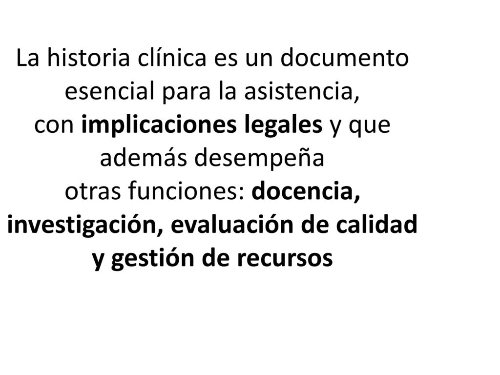 La historia clínica es un documento esencial para la asistencia, con implicaciones legales y que además desempeña otras funciones: docencia, investigación, evaluación de calidad y gestión de recursos
