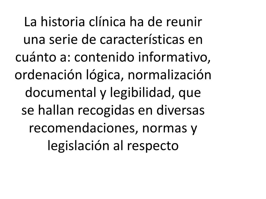 La historia clínica ha de reunir una serie de características en cuánto a: contenido informativo, ordenación lógica, normalización documental y legibilidad, que se hallan recogidas en diversas recomendaciones, normas y legislación al respecto