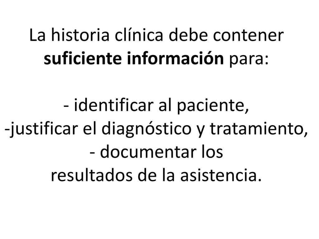 La historia clínica debe contener suficiente información para: - identificar al paciente, -justificar el diagnóstico y tratamiento, - documentar los resultados de la asistencia.